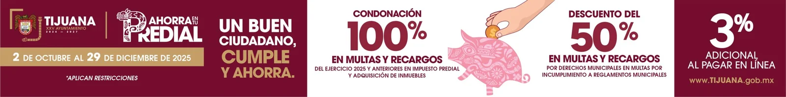 Ahorra en tu Predial, del 2 de octubre al 29 de diciembre de 2025. Condonación del 100 porciento en multas y recargos del ejercicio 2025 y anteriores en impuesto predial y adquisición de inmuebles. Descuento del 50 porciento en multas y recargos por derechos municipales por incumplimiento a reglamentos municipales. 3 porciento adicional al pagar en línea. Un buen ciudadano, cumple y ahorra. Aplican restricciones. Vigésimoquinto Ayuntamiento de Tijuana.