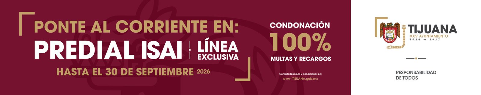 Ponte al corriente en: Predial ISAI, línea exclusiva, hasta el 30 de septiembre de 2026. Condonación al 100% en multas y recargos. Consulta términos y condiciones en: www.tijuana.gob.mx. Vigesimoquinto Ayuntamiento de Tijuana. Responsabilidad de todos.